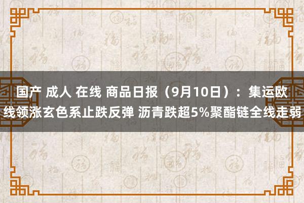 国产 成人 在线 商品日报（9月10日）：集运欧线领涨玄色系止跌反弹 沥青跌超5%聚酯链全线走弱
