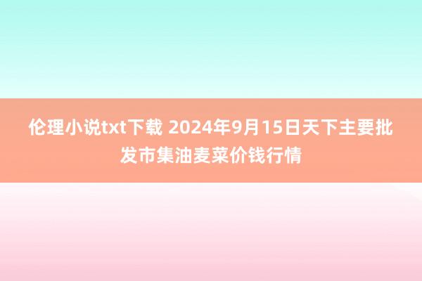 伦理小说txt下载 2024年9月15日天下主要批发市集油麦菜价钱行情