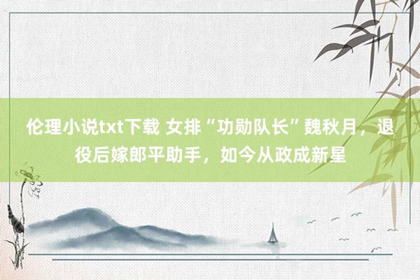 伦理小说txt下载 女排“功勋队长”魏秋月，退役后嫁郎平助手，如今从政成新星