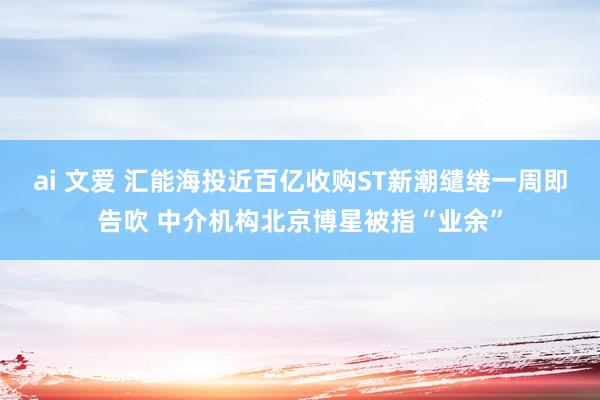 ai 文爱 汇能海投近百亿收购ST新潮缱绻一周即告吹 中介机构北京博星被指“业余”