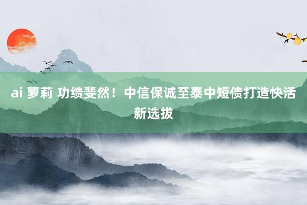 ai 萝莉 功绩斐然！中信保诚至泰中短债打造快活新选拔