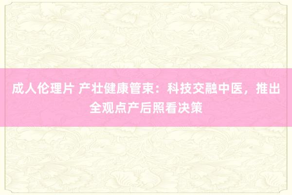 成人伦理片 产壮健康管束：科技交融中医，推出全观点产后照看决策