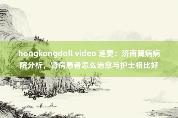 hongkongdoll video 速更：济南肾病病院分析，肾病患者怎么治愈与护士相比好