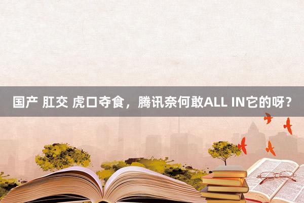 国产 肛交 虎口夺食，腾讯奈何敢ALL IN它的呀？