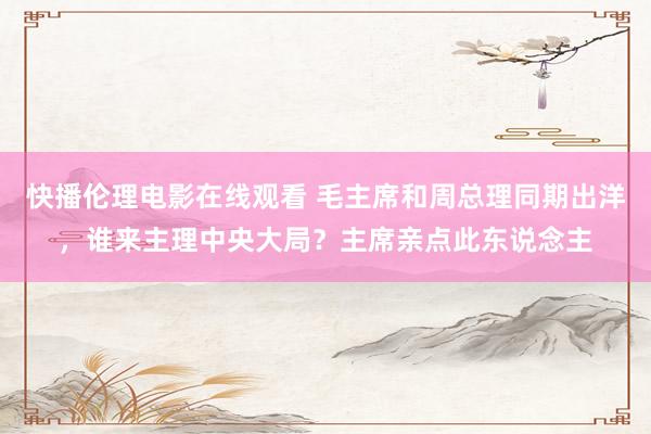 快播伦理电影在线观看 毛主席和周总理同期出洋，谁来主理中央大局？主席亲点此东说念主