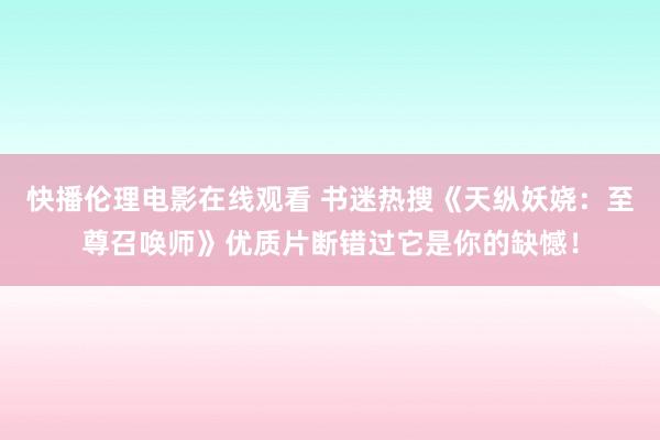 快播伦理电影在线观看 书迷热搜《天纵妖娆：至尊召唤师》优质片断错过它是你的缺憾！