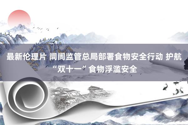 最新伦理片 阛阓监管总局部署食物安全行动 护航“双十一”食物浮滥安全