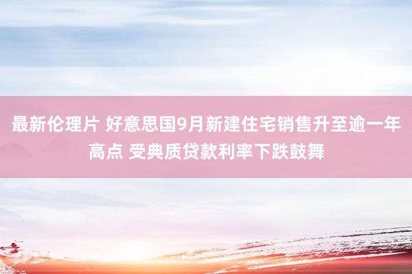 最新伦理片 好意思国9月新建住宅销售升至逾一年高点 受典质贷款利率下跌鼓舞