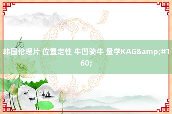 韩国伦理片 位置定性 牛凹骑牛 量学KAG 