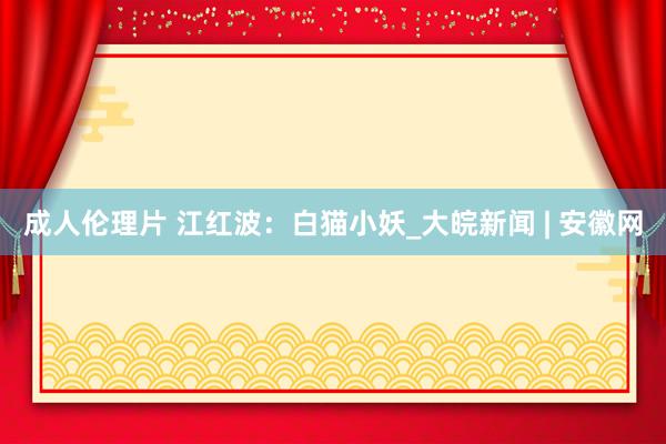 成人伦理片 江红波：白猫小妖_大皖新闻 | 安徽网