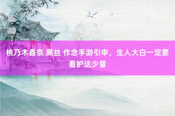 桃乃木香奈 黑丝 作念手游引申，生人大白一定要看护这少量