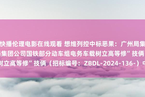 快播伦理电影在线观看 想维列控中标恶果：广州局集团公司“2024年广州局集团公司国铁部分动车组电务车载树立高等修”技俩（招标编号：ZBDL-2024-136-）中标公告