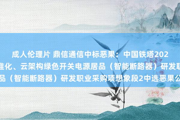 成人伦理片 鼎信通信中标恶果：中国铁塔2024年新一代灵通式、标准化、云架构绿色开关电源居品（智能断路器）研发职业采购项想象段2中选恶果公示