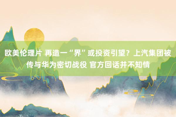 欧美伦理片 再造一“界”或投资引望？上汽集团被传与华为密切战役 官方回话并不知情