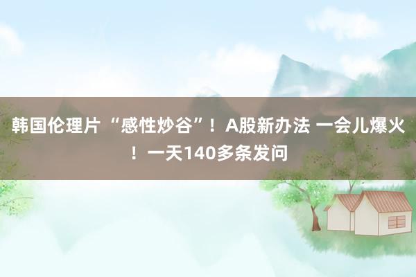 韩国伦理片 “感性炒谷”！A股新办法 一会儿爆火！一天140多条发问