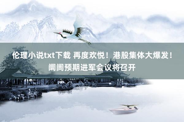伦理小说txt下载 再度欢悦！港股集体大爆发！阛阓预期进军会议将召开