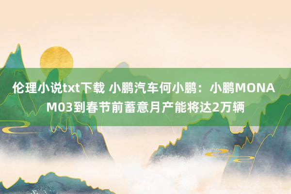 伦理小说txt下载 小鹏汽车何小鹏：小鹏MONA M03到春节前蓄意月产能将达2万辆