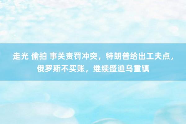 走光 偷拍 事关责罚冲突，特朗普给出工夫点，俄罗斯不买账，继续蹙迫乌重镇