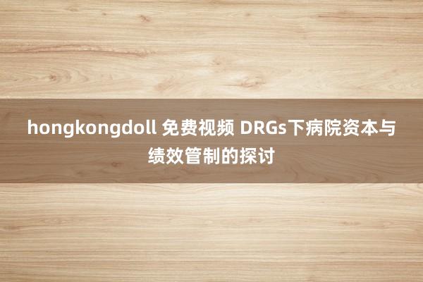 hongkongdoll 免费视频 DRGs下病院资本与绩效管制的探讨
