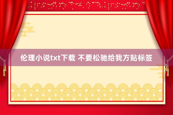 伦理小说txt下载 不要松驰给我方贴标签