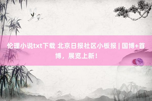 伦理小说txt下载 北京日报社区小板报 | 国博+首博，展览上新！