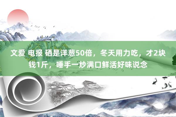 文爱 电报 硒是洋葱50倍，冬天用力吃，才2块钱1斤，唾手一炒满口鲜活好味说念