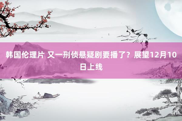 韩国伦理片 又一刑侦悬疑剧要播了？展望12月10日上线