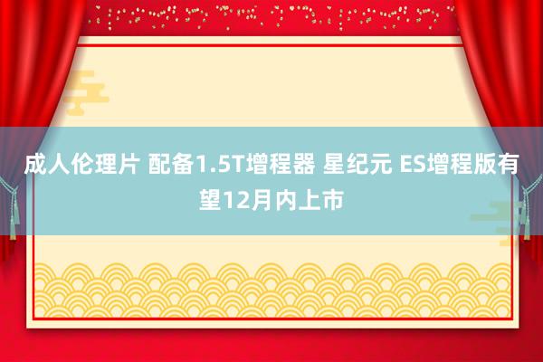 成人伦理片 配备1.5T增程器 星纪元 ES增程版有望12月内上市