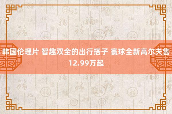 韩国伦理片 智趣双全的出行搭子 寰球全新高尔夫售12.99万起