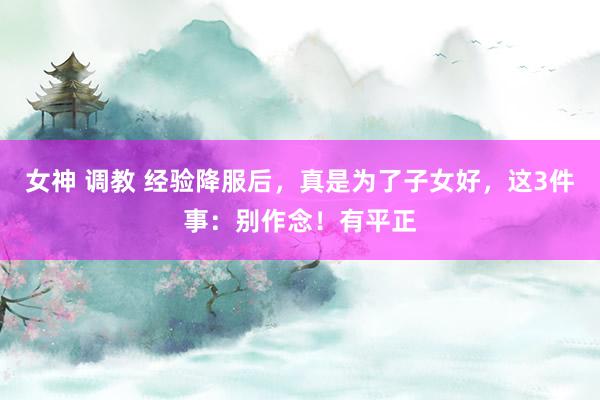 女神 调教 经验降服后，真是为了子女好，这3件事：别作念！有平正