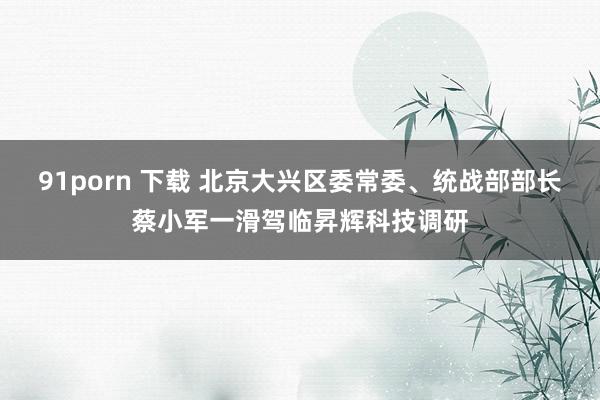 91porn 下载 北京大兴区委常委、统战部部长蔡小军一滑驾临昇辉科技调研