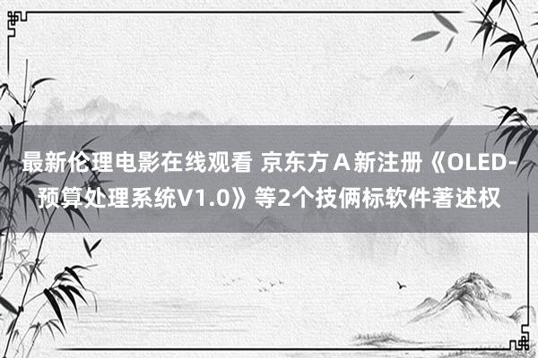 最新伦理电影在线观看 京东方Ａ新注册《OLED-预算处理系统V1.0》等2个技俩标软件著述权