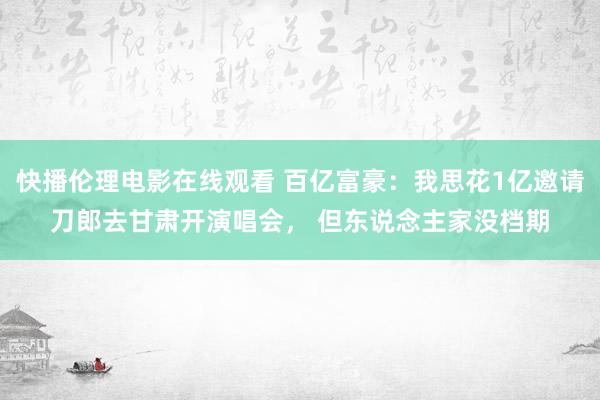 快播伦理电影在线观看 百亿富豪：我思花1亿邀请刀郎去甘肃开演唱会， 但东说念主家没档期