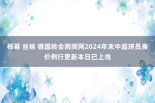 杨幂 丝袜 德国转会阛阓网2024年末中超球员身价例行更新本日已上线