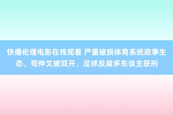 快播伦理电影在线观看 严重破损体育系统政事生态，苟仲文被双开，足球反腐多东谈主获刑