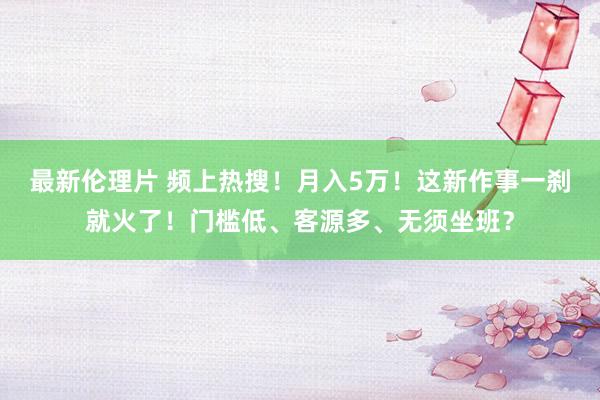 最新伦理片 频上热搜！月入5万！这新作事一刹就火了！门槛低、客源多、无须坐班？