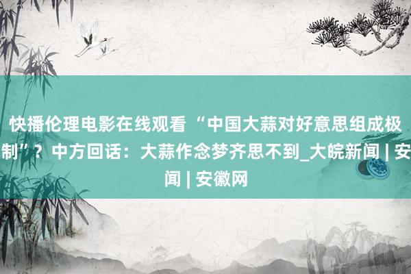 快播伦理电影在线观看 “中国大蒜对好意思组成极大挟制”？中方回话：大蒜作念梦齐思不到_大皖新闻 | 安徽网