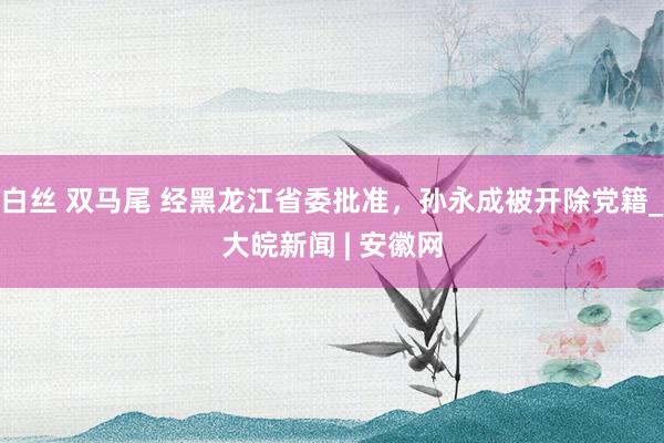 白丝 双马尾 经黑龙江省委批准，孙永成被开除党籍_大皖新闻 | 安徽网
