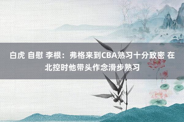 白虎 自慰 李根：弗格来到CBA熟习十分致密 在北控时他带头作念滑步熟习