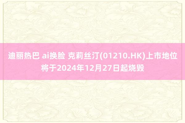 迪丽热巴 ai换脸 克莉丝汀(01210.HK)上市地位将于2024年12月27日起烧毁