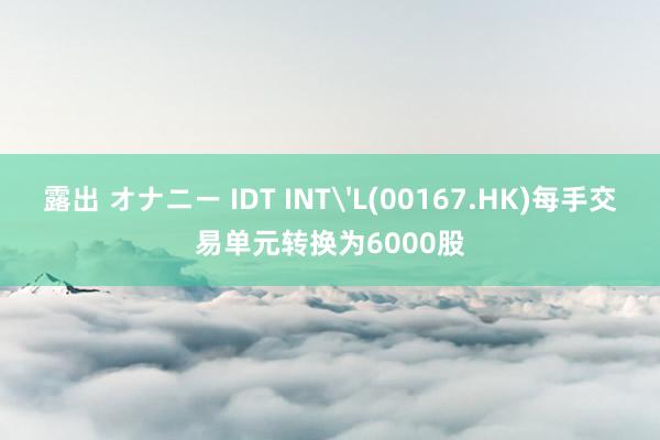 露出 オナニー IDT INT'L(00167.HK)每手交易单元转换为6000股