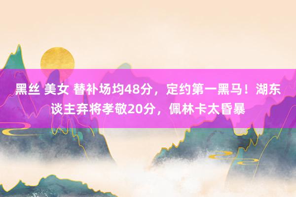 黑丝 美女 替补场均48分，定约第一黑马！湖东谈主弃将孝敬20分，佩林卡太昏暴