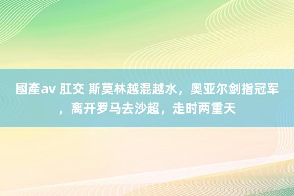 國產av 肛交 斯莫林越混越水，奥亚尔剑指冠军，离开罗马去沙超，走时两重天