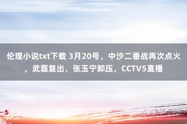 伦理小说txt下载 3月20号，中沙二番战再次点火，武磊复出，张玉宁卸压，CCTV5直播