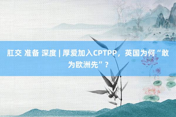 肛交 准备 深度 | 厚爱加入CPTPP，英国为何“敢为欧洲先”？