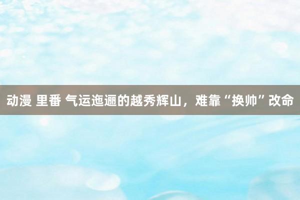 动漫 里番 气运迤逦的越秀辉山，难靠“换帅”改命