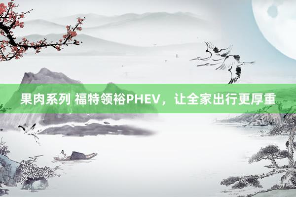 果肉系列 福特领裕PHEV，让全家出行更厚重