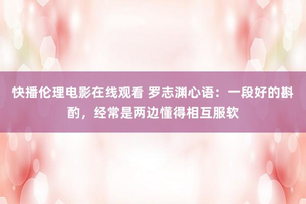 快播伦理电影在线观看 罗志渊心语：一段好的斟酌，经常是两边懂得相互服软
