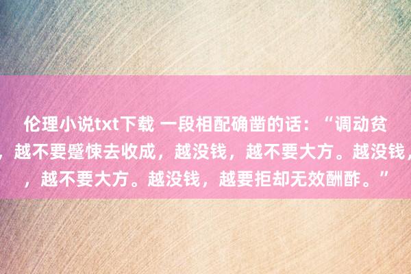 伦理小说txt下载 一段相配确凿的话：“调动贫寒的唯独前程，越没钱，越不要蹙悚去收成，越没钱，越不要大方。越没钱，越要拒却无效酬酢。”