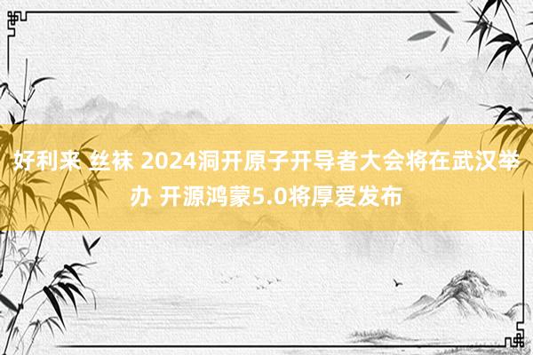 好利来 丝袜 2024洞开原子开导者大会将在武汉举办 开源鸿蒙5.0将厚爱发布